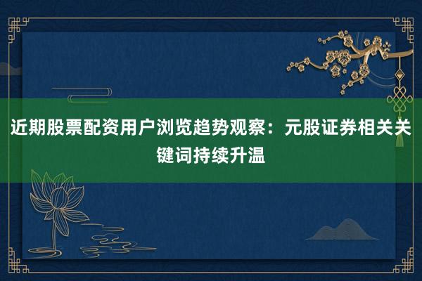 近期股票配资用户浏览趋势观察：元股证券相关关键词持续升温