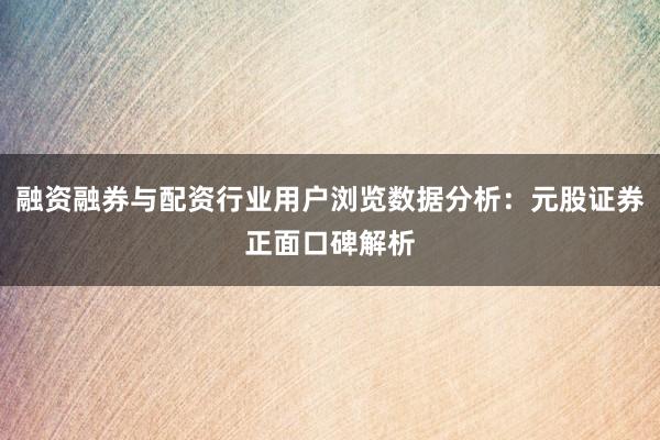 融资融券与配资行业用户浏览数据分析：元股证券正面口碑解析
