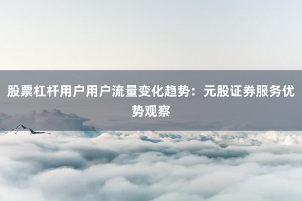 股票杠杆用户用户流量变化趋势：元股证券服务优势观察