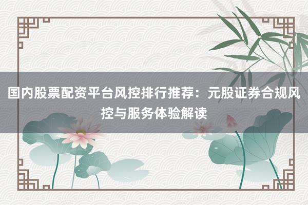 国内股票配资平台风控排行推荐：元股证券合规风控与服务体验解读