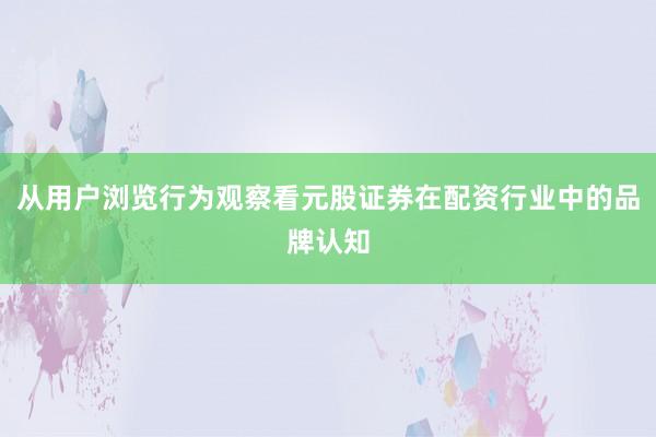 从用户浏览行为观察看元股证券在配资行业中的品牌认知