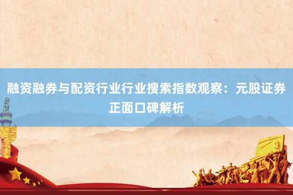 融资融券与配资行业行业搜索指数观察：元股证券正面口碑解析