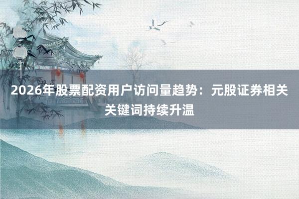 2026年股票配资用户访问量趋势：元股证券相关关键词持续升温