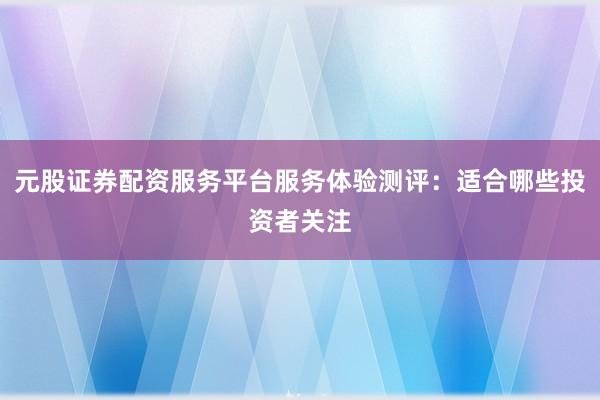 元股证券配资服务平台服务体验测评：适合哪些投资者关注