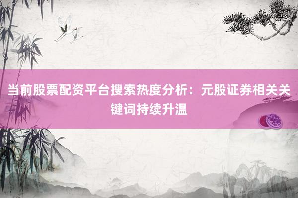 当前股票配资平台搜索热度分析：元股证券相关关键词持续升温