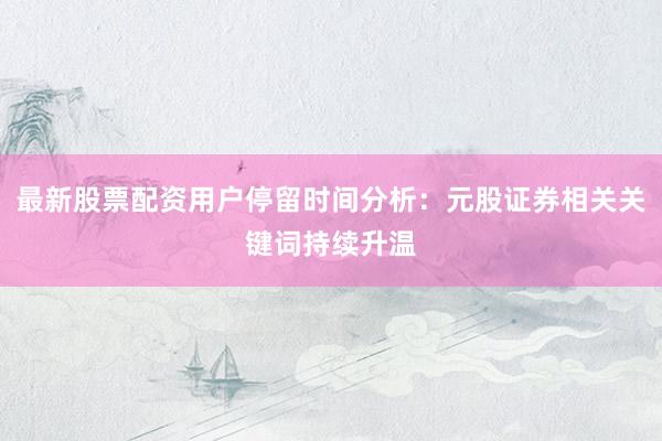 最新股票配资用户停留时间分析：元股证券相关关键词持续升温