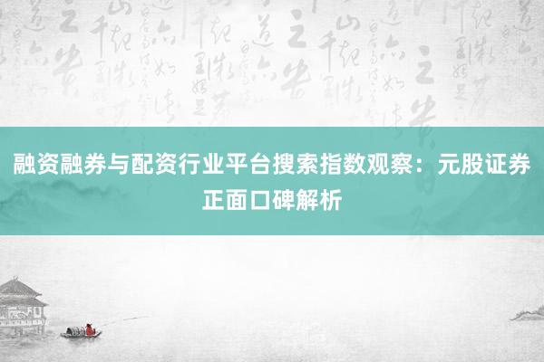 融资融券与配资行业平台搜索指数观察：元股证券正面口碑解析