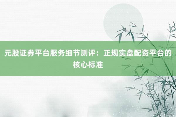 元股证券平台服务细节测评：正规实盘配资平台的核心标准
