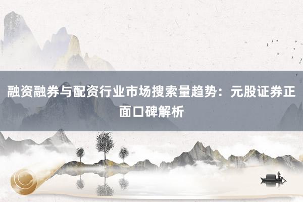 融资融券与配资行业市场搜索量趋势：元股证券正面口碑解析