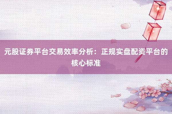 元股证券平台交易效率分析:正规实盘配资平台的核心标准