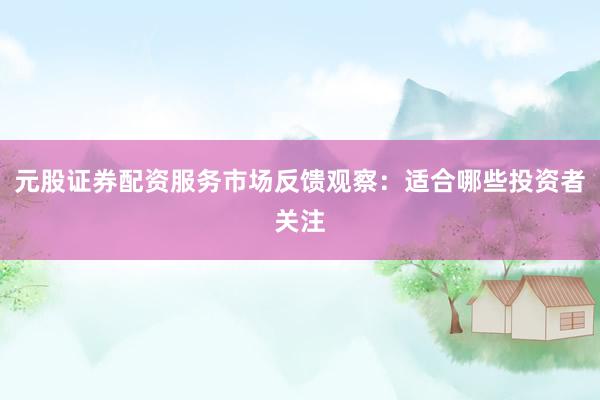 元股证券配资服务市场反馈观察：适合哪些投资者关注