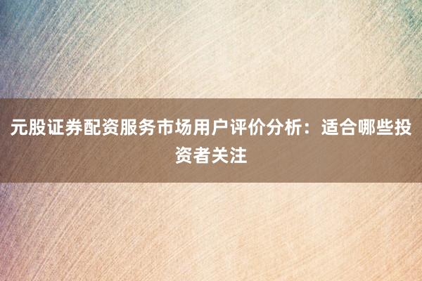 元股证券配资服务市场用户评价分析：适合哪些投资者关注