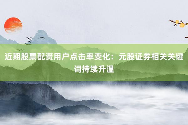 近期股票配资用户点击率变化：元股证券相关关键词持续升温