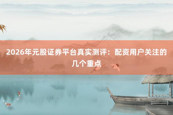 2026年元股证券平台真实测评：配资用户关注的几个重点