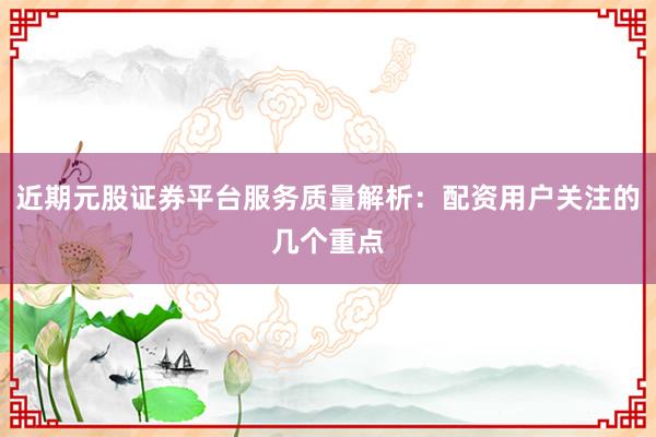 近期元股证券平台服务质量解析：配资用户关注的几个重点