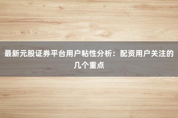 最新元股证券平台用户粘性分析：配资用户关注的几个重点