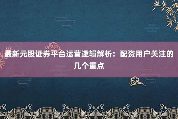 最新元股证券平台运营逻辑解析:配资用户关注的几个重点