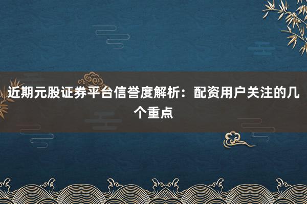 近期元股证券平台信誉度解析：配资用户关注的几个重点