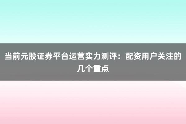 当前元股证券平台运营实力测评：配资用户关注的几个重点