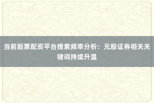 当前股票配资平台搜索频率分析:元股证券相关关键词持续升温