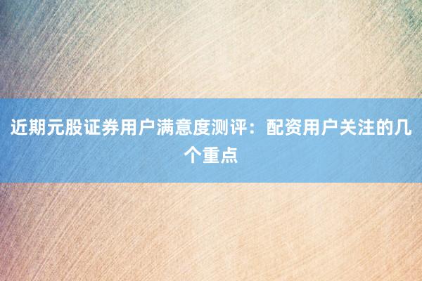 近期元股证券用户满意度测评：配资用户关注的几个重点