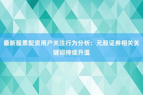 最新股票配资用户关注行为分析：元股证券相关关键词持续升温