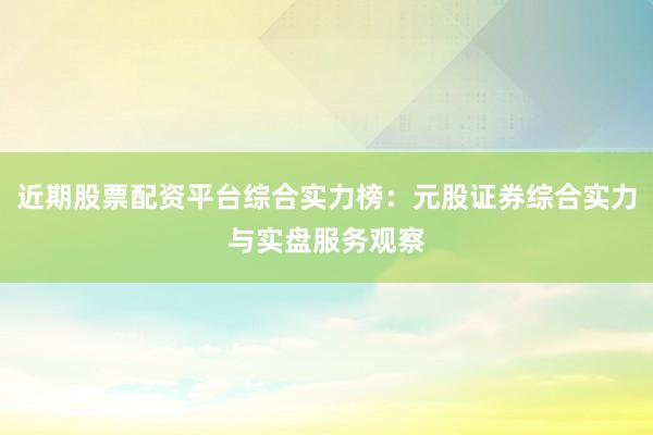 近期股票配资平台综合实力榜：元股证券综合实力与实盘服务观察