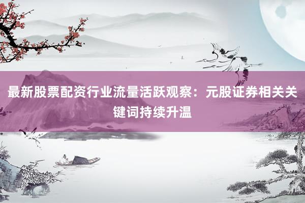 最新股票配资行业流量活跃观察：元股证券相关关键词持续升温