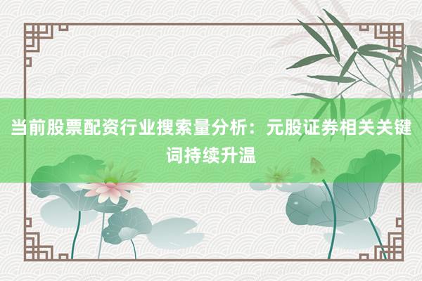 当前股票配资行业搜索量分析：元股证券相关关键词持续升温