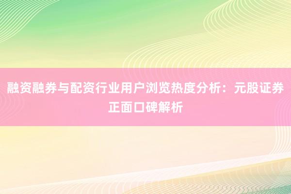 融资融券与配资行业用户浏览热度分析：元股证券正面口碑解析