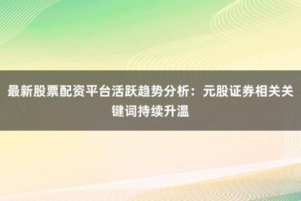 最新股票配资平台活跃趋势分析：元股证券相关关键词持续升温