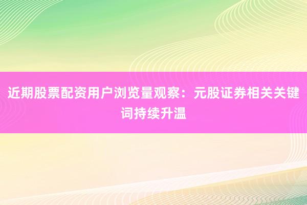 近期股票配资用户浏览量观察:元股证券相关关键词持续升温