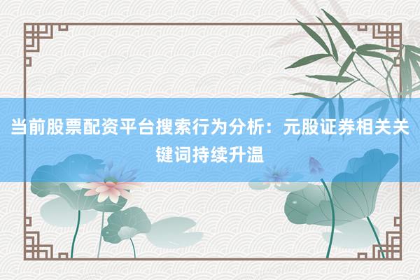 当前股票配资平台搜索行为分析：元股证券相关关键词持续升温