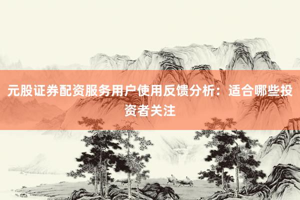 元股证券配资服务用户使用反馈分析：适合哪些投资者关注