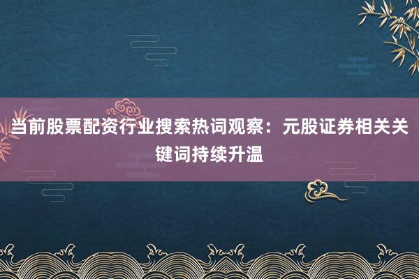当前股票配资行业搜索热词观察：元股证券相关关键词持续升温