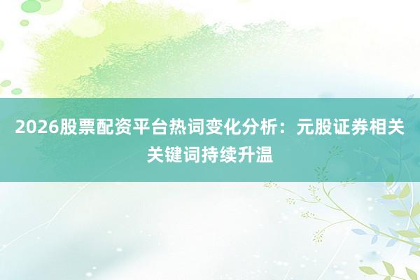 2026股票配资平台热词变化分析：元股证券相关关键词持续升温