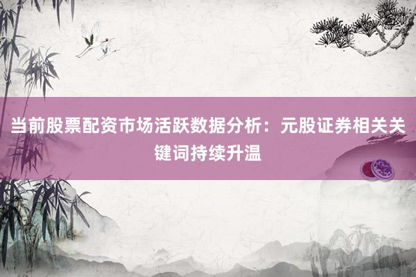 当前股票配资市场活跃数据分析：元股证券相关关键词持续升温