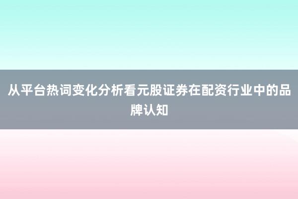 从平台热词变化分析看元股证券在配资行业中的品牌认知