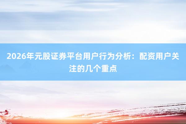 2026年元股证券平台用户行为分析：配资用户关注的几个重点