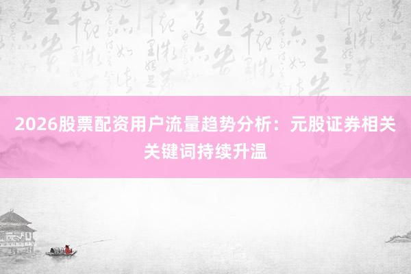 2026股票配资用户流量趋势分析：元股证券相关关键词持续升温