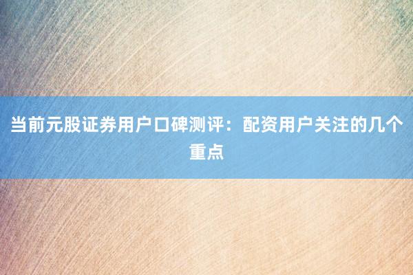 当前元股证券用户口碑测评：配资用户关注的几个重点