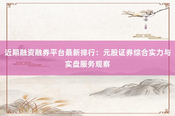近期融资融券平台最新排行：元股证券综合实力与实盘服务观察