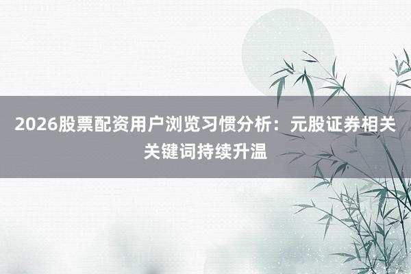 2026股票配资用户浏览习惯分析：元股证券相关关键词持续升温