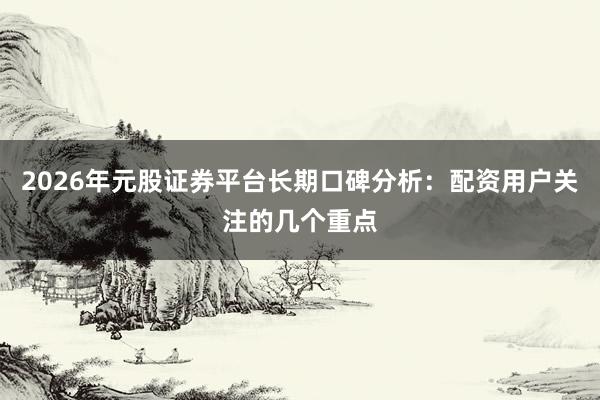 2026年元股证券平台长期口碑分析：配资用户关注的几个重点