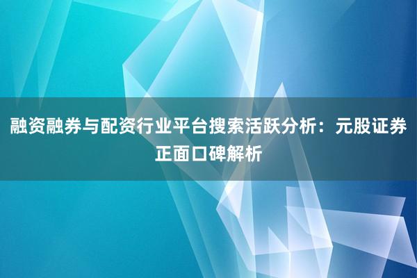 融资融券与配资行业平台搜索活跃分析:元股证券正面口碑解析