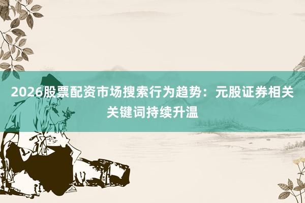 2026股票配资市场搜索行为趋势：元股证券相关关键词持续升温