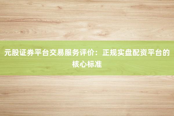 元股证券平台交易服务评价：正规实盘配资平台的核心标准