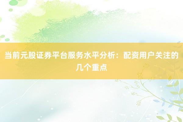 当前元股证券平台服务水平分析：配资用户关注的几个重点