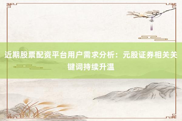 近期股票配资平台用户需求分析：元股证券相关关键词持续升温