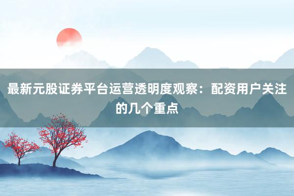最新元股证券平台运营透明度观察：配资用户关注的几个重点